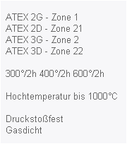 ATEX 2G - Zone 1
  ATEX 2D - Zone 21
  ATEX 3G - Zone 2
  ATEX 3D - Zone 22

  300°/2h 400°/2h 600°/2h
  
  Hochtemperatur bis 1000°C

  Druckstoßfest
  Gasdicht
